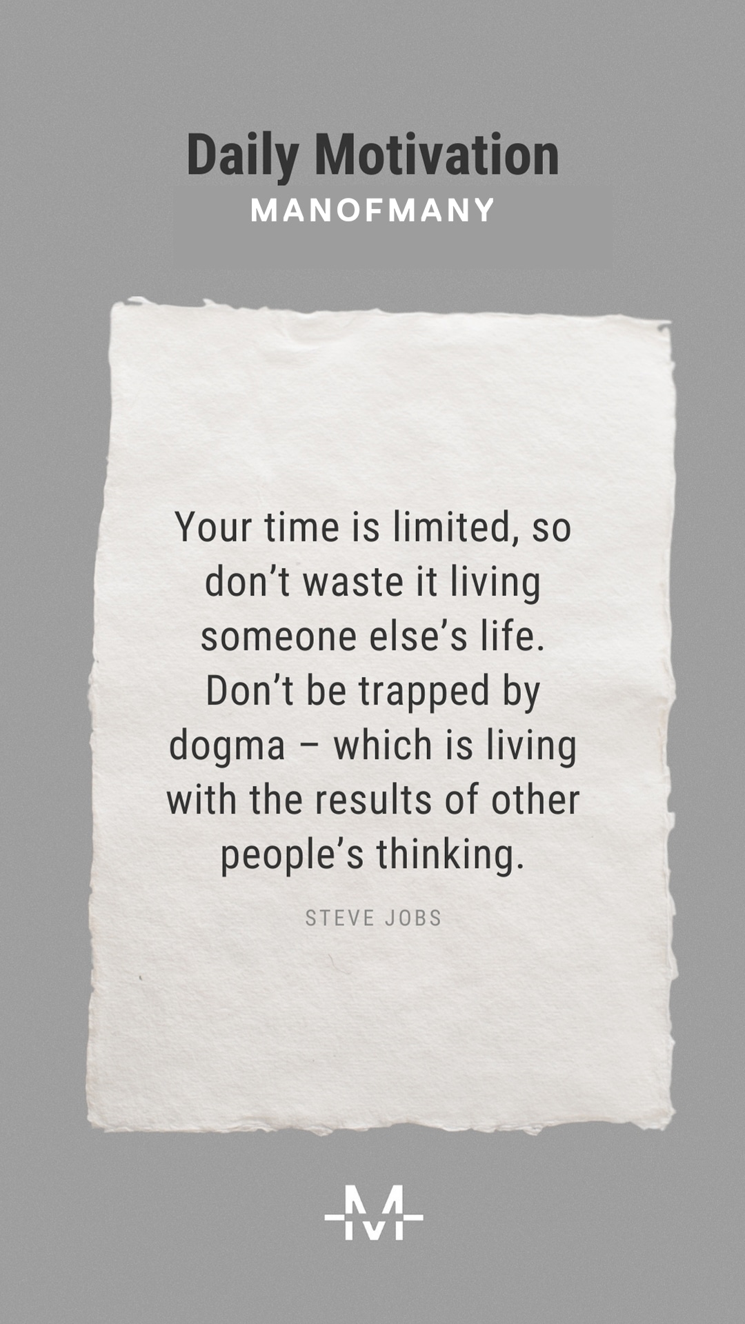 Your time is limited, so don’t waste it living someone else’s life. Don’t be trapped by dogma – which is living with the results of other people’s thinking. – Steve Jobs quote